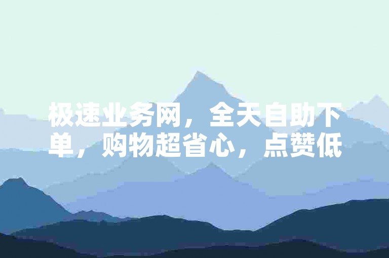 极速业务网，全天自助下单，购物超省心，点赞低价且速赞无忧