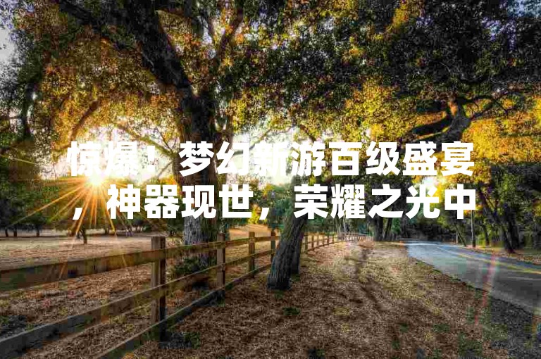 惊爆！梦幻新游百级盛宴，神器现世，荣耀之光中隐藏的奥秘-点击破千，速来探索！