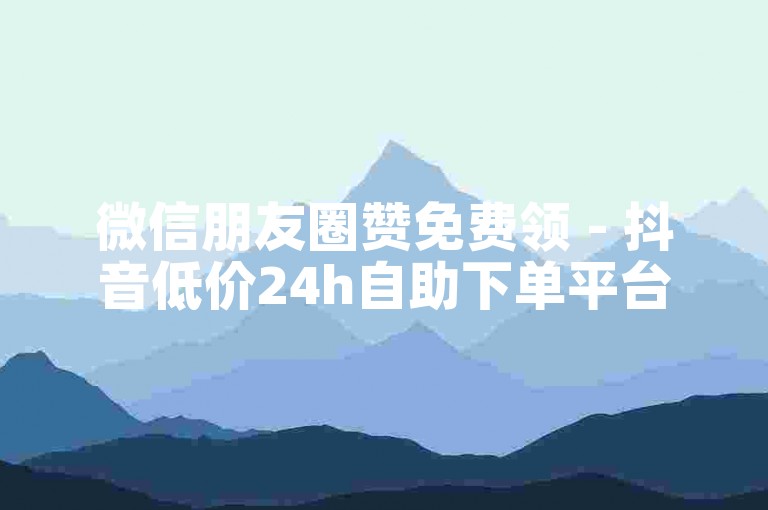 微信朋友圈赞免费领 - 抖音低价24h自助下单平台 微博评论代刷工具免费用