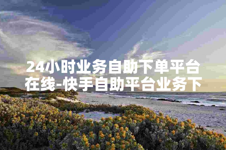 24小时业务自助下单平台在线-快手自助平台业务下单真人