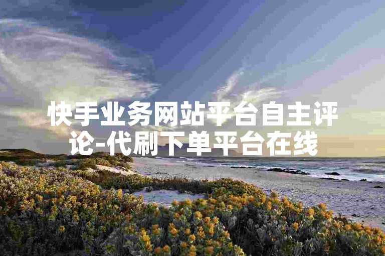 快手业务网站平台自主评论-代刷下单平台在线
