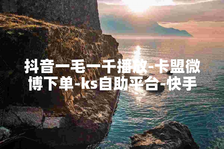 抖音一毛一千播放-卡盟微博下单-ks自助平台-快手业务全天实时下单优惠