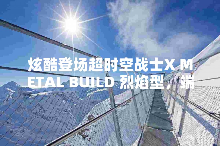 炫酷登场超时空战士X METAL BUILD 烈焰型，端游巅峰新王者来袭！