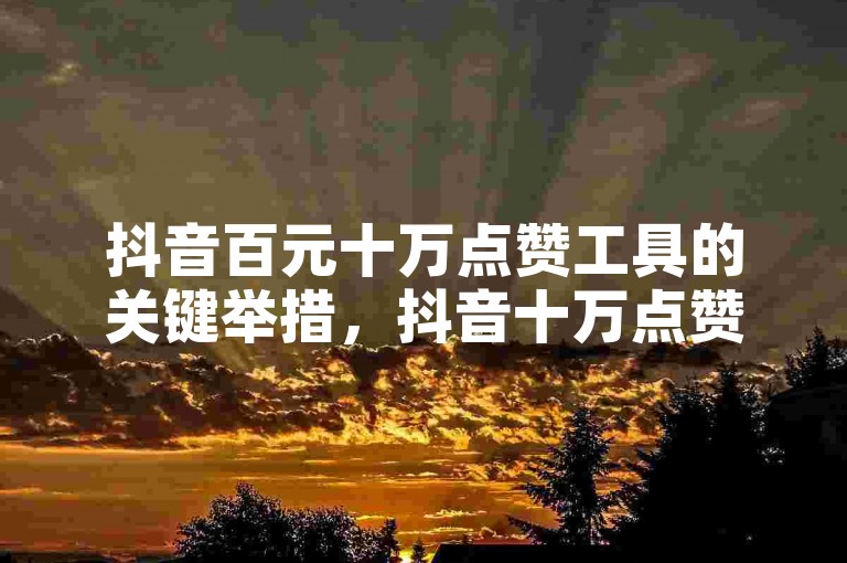 抖音百元十万点赞工具的关键举措，抖音十万点赞百元工具，引流法宝！新手福音！
