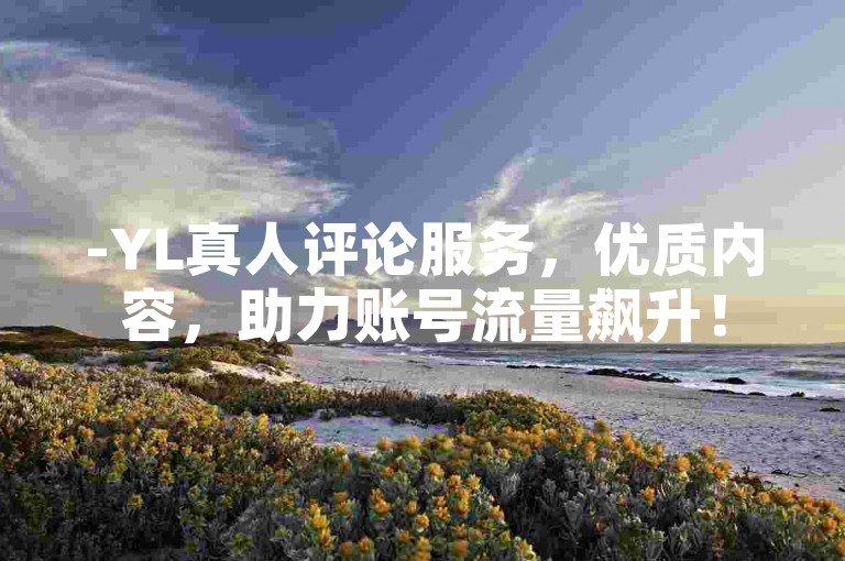 -YL真人评论服务，优质内容，助力账号流量飙升！