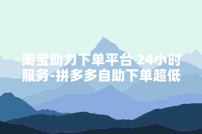 淘宝助力下单平台 24小时服务-拼多多自助下单超低价