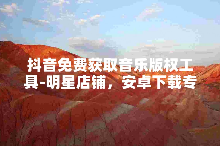 抖音免费获取音乐版权工具-明星店铺，安卓下载专区