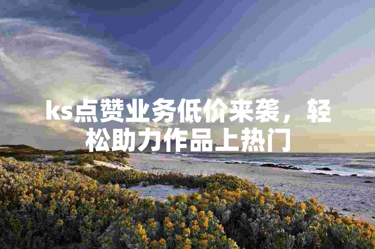 ks点赞业务低价来袭，轻松助力作品上热门