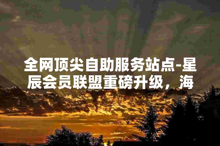 全网顶尖自助服务站点-星辰会员联盟重磅升级，海量优惠限时享！