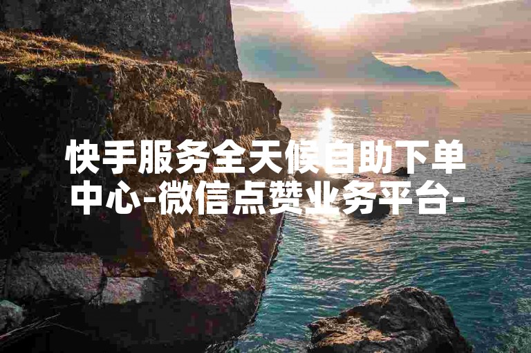 快手服务全天候自助下单中心-微信点赞业务平台-24小时在线选单-朋友圈评论赞自助服务
