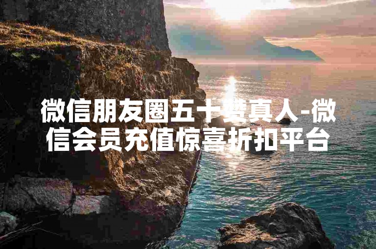 微信朋友圈五十赞真人-微信会员充值惊喜折扣平台精选