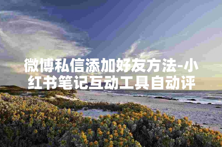 微博私信添加好友方法-小红书笔记互动工具自动评论如何开启