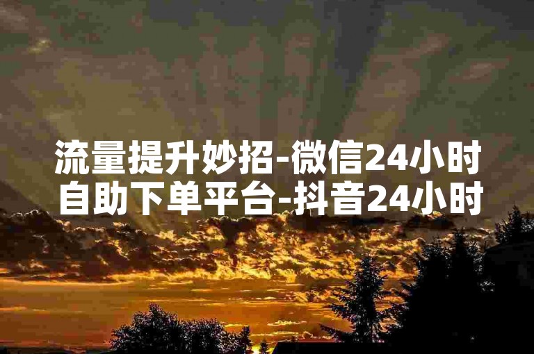 流量提升妙招-微信24小时自助下单平台-抖音24小时自助下单工具-抖音互动要点