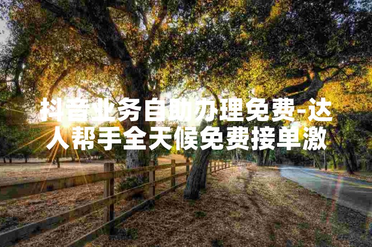 抖音业务自助办理免费-达人帮手全天候免费接单激情再续！