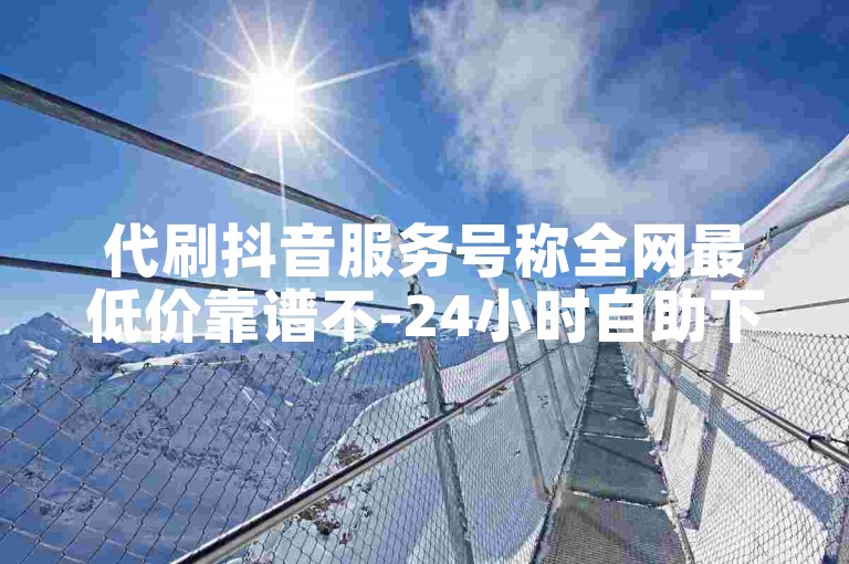代刷抖音服务号称全网最低价靠谱不-24小时自助下单平台
