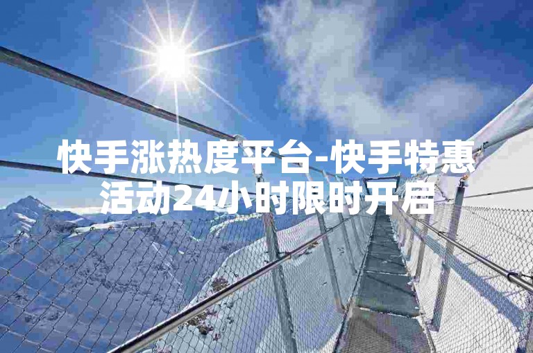 快手涨热度平台-快手特惠活动24小时限时开启