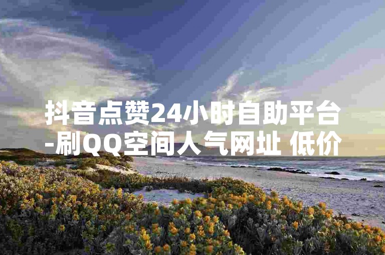 抖音点赞24小时自助平台-刷QQ空间人气网址 低价高效独家攻略