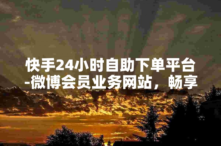 快手24小时自助下单平台-微博会员业务网站，畅享多样特权及优质服务