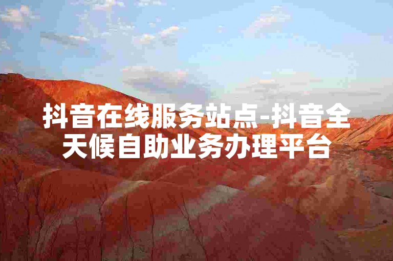 抖音在线服务站点-抖音全天候自助业务办理平台