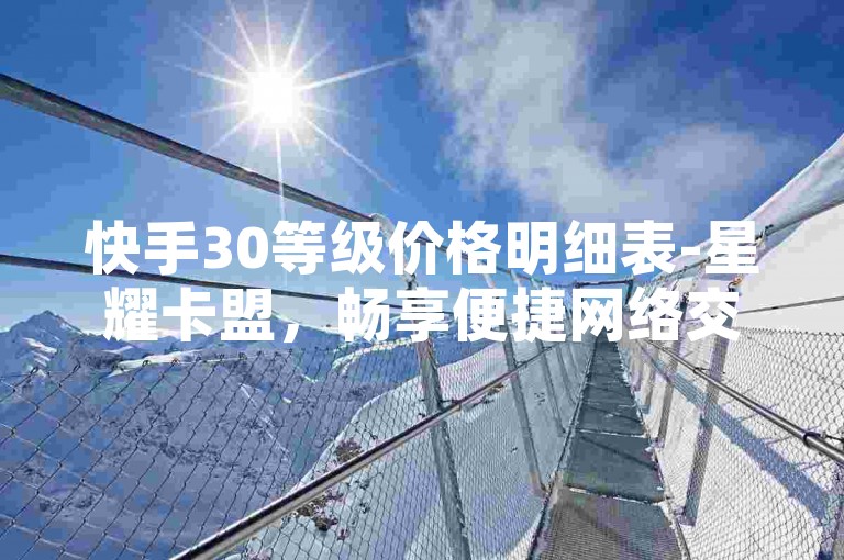 快手30等级价格明细表-星耀卡盟，畅享便捷网络交易服务