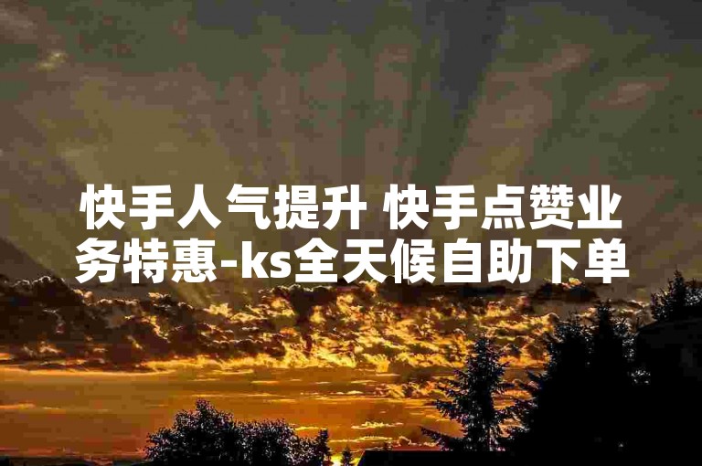 快手人气提升 快手点赞业务特惠-ks全天候自助下单涨平台