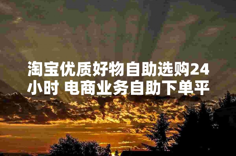 淘宝优质好物自助选购24小时 电商业务自助下单平台-24小时潮流商城随心购，全方位时尚体验