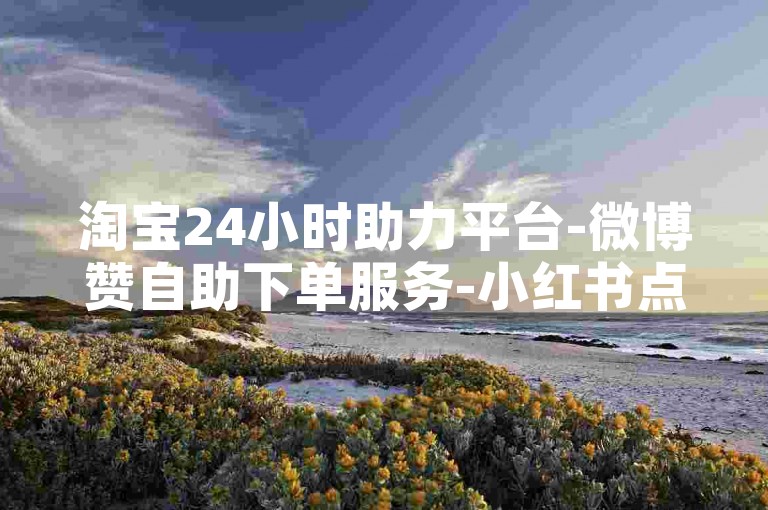 淘宝24小时助力平台-微博赞自助下单服务-小红书点赞免费刷-抖音刷赞0.01元50个赞