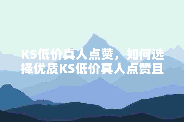 KS低价真人点赞，如何选择优质KS低价真人点赞且享最低价？