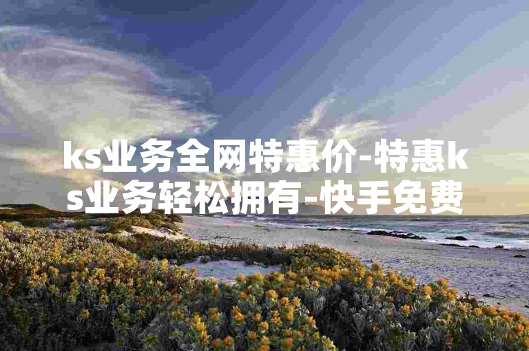 ks业务全网特惠价-特惠ks业务轻松拥有-快手免费领500点赞网站-24小时ks业务低价狂欢！