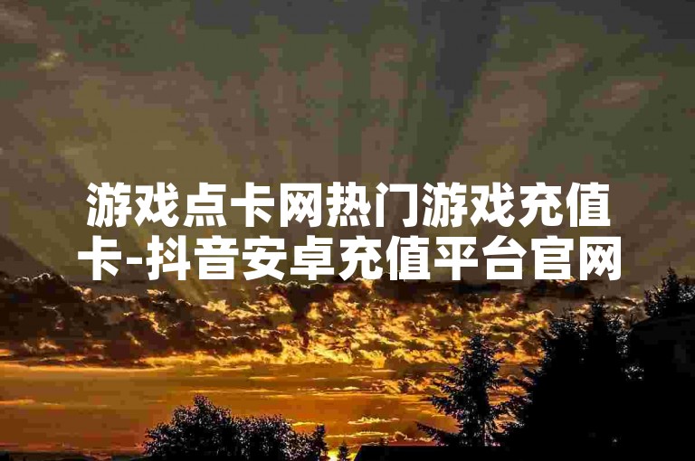 游戏点卡网热门游戏充值卡-抖音安卓充值平台官网入口110