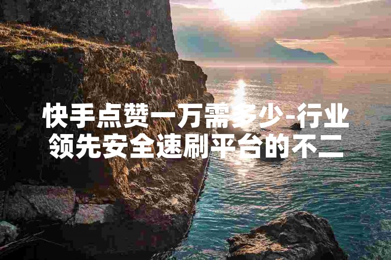 快手点赞一万需多少-行业领先安全速刷平台的不二之选