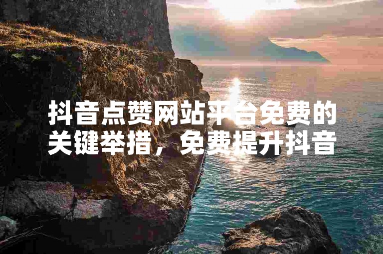 抖音点赞网站平台免费的关键举措，免费提升抖音视频点赞量的网站平台！新手福音！