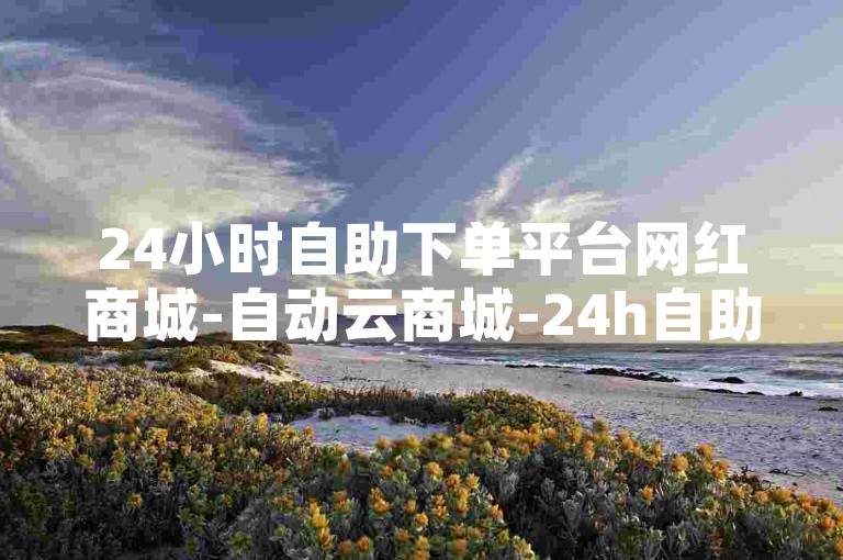 24小时自助下单平台网红商城-自动云商城-24h自助下单网站-评论自助下单平台-评论抖音