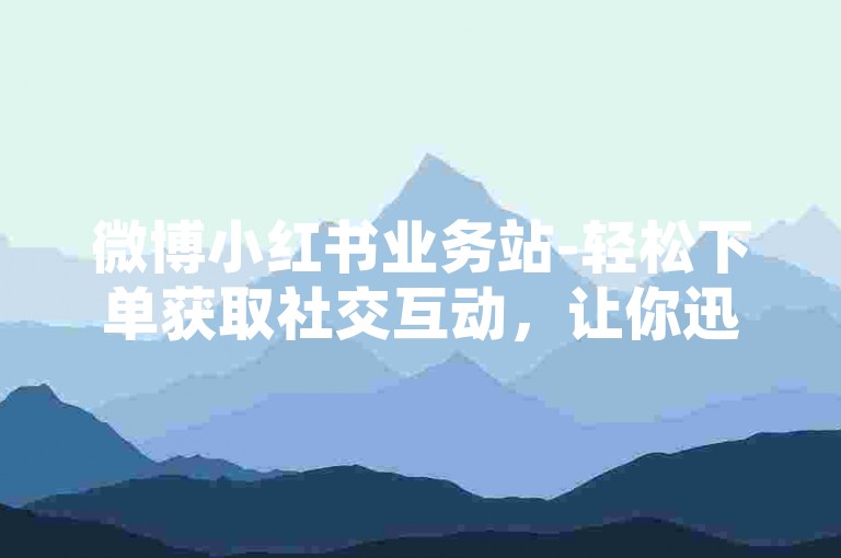 微博小红书业务站-轻松下单获取社交互动，让你迅速提升热度与人气
