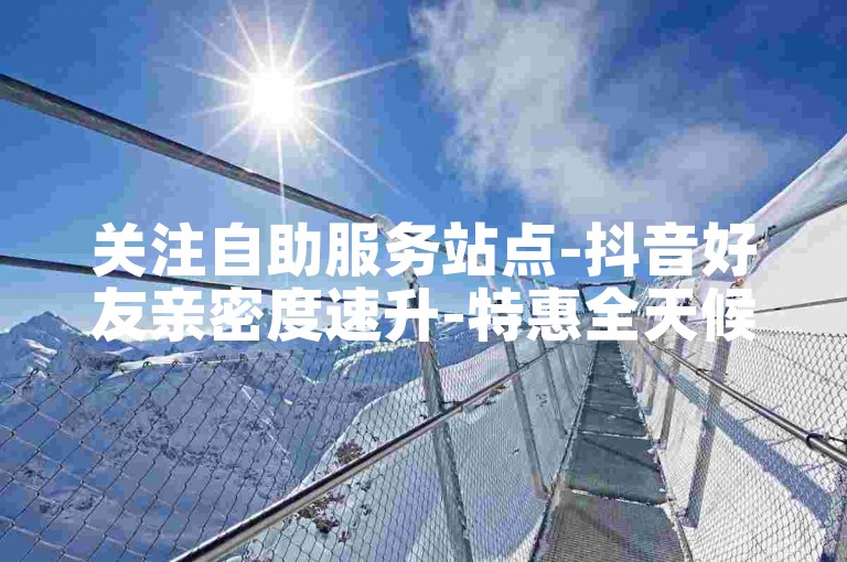 关注自助服务站点-抖音好友亲密度速升-特惠全天候自助选购应用获取-抖音账号交易安全平台-
