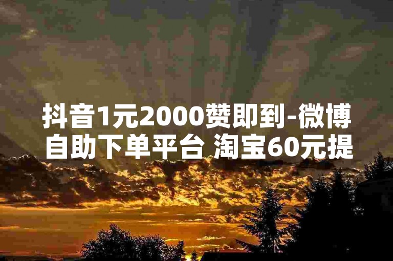 抖音1元2000赞即到-微博自助下单平台 淘宝60元提现需几人助力 5元速涨2000粉