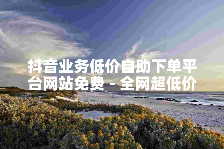 抖音业务低价自助下单平台网站免费 - 全网超低价自助下单平台极速版