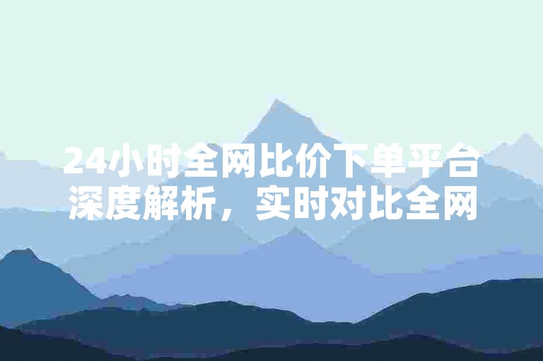 24小时全网比价下单平台深度解析，实时对比全网最低价，快速下单享优惠！2024必备技巧