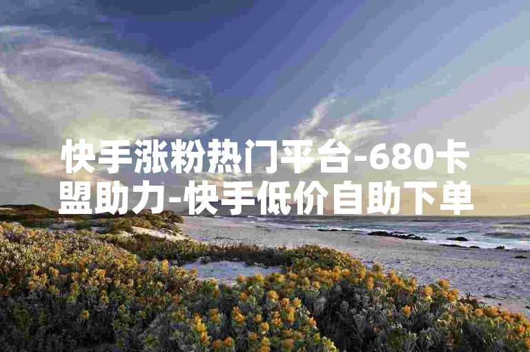 快手涨粉热门平台-680卡盟助力-快手低价自助下单中心-空间赞在线秒刷