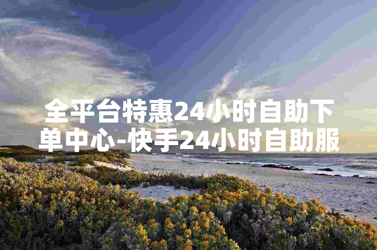 全平台特惠24小时自助下单中心-快手24小时自助服务商城
