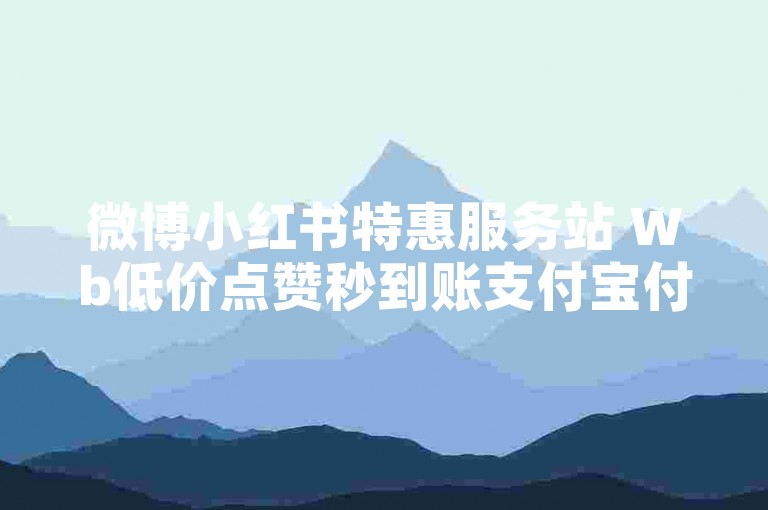 微博小红书特惠服务站 Wb低价点赞秒到账支付宝付