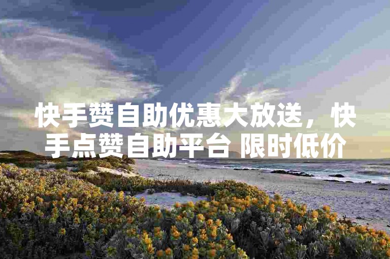 快手赞自助优惠大放送，快手点赞自助平台 限时低价狂欢！2025必备-