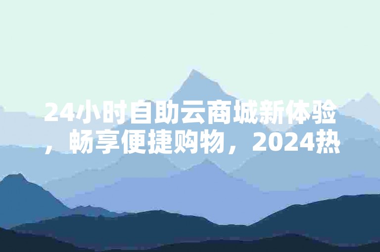 24小时自助云商城新体验，畅享便捷购物，2024热门之选