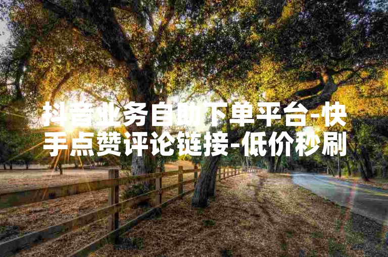 抖音业务自助下单平台-快手点赞评论链接-低价秒刷服务-24小时在线免费涨粉5000+