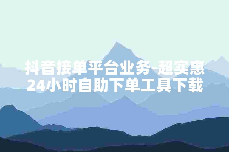抖音接单平台业务-超实惠24小时自助下单工具下载-引流技巧及涨粉攻略