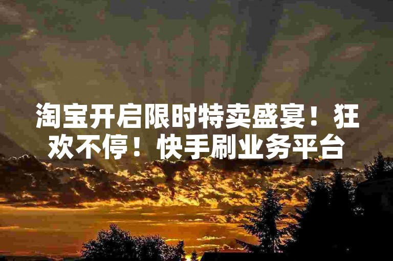 淘宝开启限时特卖盛宴！狂欢不停！快手刷业务平台-涨粉快手账号-全天自助刷评论