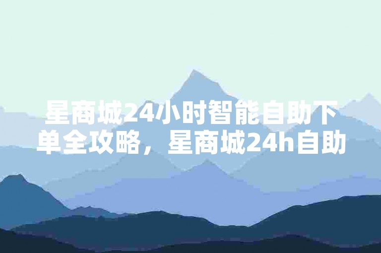 星商城24小时智能自助下单全攻略，星商城24h自助选购！2025必备-