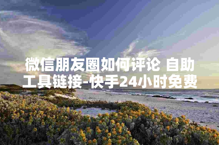 微信朋友圈如何评论 自助工具链接-快手24小时免费下单平台，随时畅享，便捷无忧