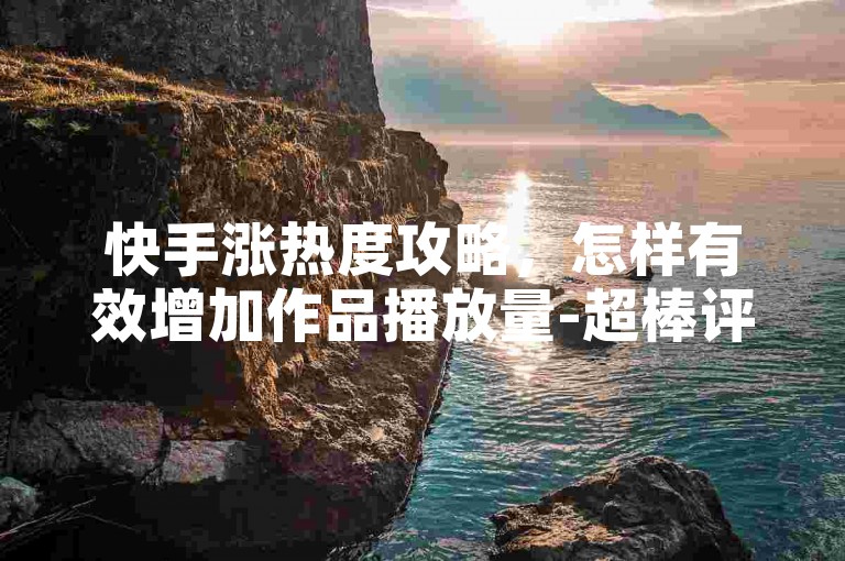 快手涨热度攻略，怎样有效增加作品播放量-超棒评论更优词-ks自助下单网站全网最实惠-快手服务24小时免费下单平台