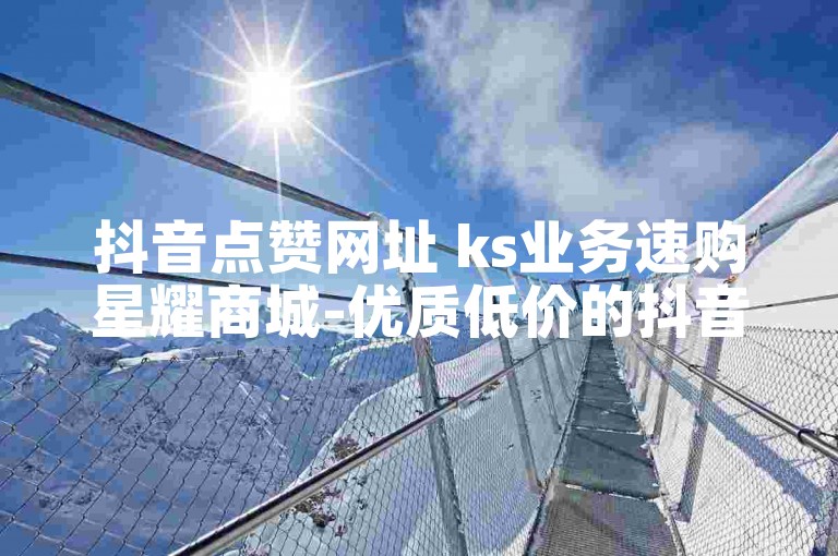 抖音点赞网址 ks业务速购星耀商城-优质低价的抖音下单平台精选